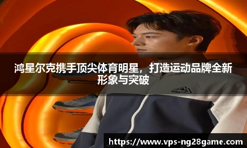 鸿星尔克携手顶尖体育明星,打造运动品牌全新形象与突破