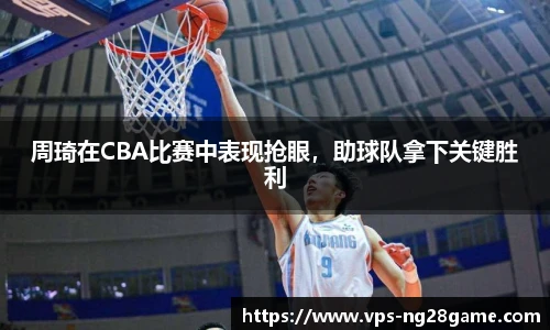周琦在CBA比赛中表现抢眼,助球队拿下关键胜利