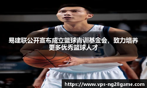 易建联公开宣布成立篮球青训基金会,致力培养更多优秀篮球人才