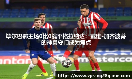 毕尔巴鄂主场0比0战平格拉纳达:戴维-加齐波蒂的神勇守门成为焦点