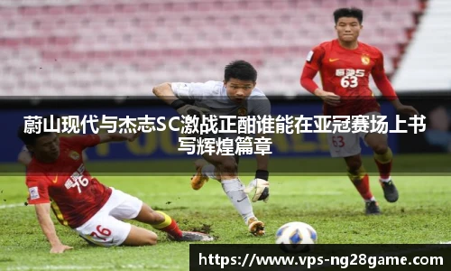 蔚山现代与杰志SC激战正酣谁能在亚冠赛场上书写辉煌篇章